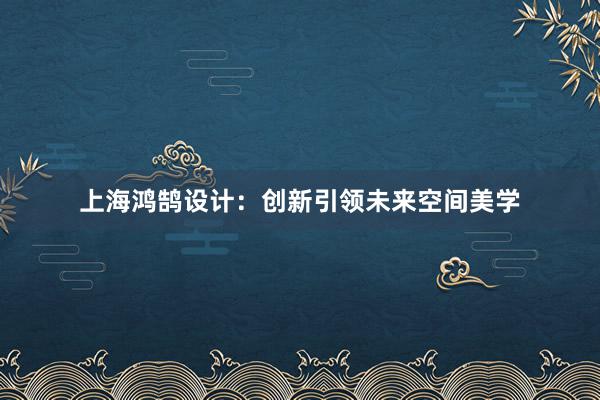 上海鸿鹄设计：创新引领未来空间美学